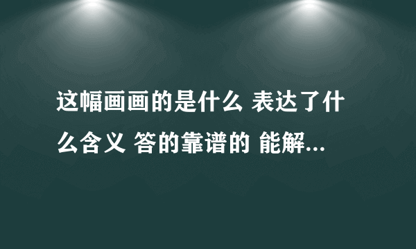 这幅画画的是什么 表达了什么含义 答的靠谱的 能解释明白的 追加100财富