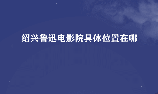 绍兴鲁迅电影院具体位置在哪