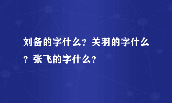 刘备的字什么？关羽的字什么？张飞的字什么？