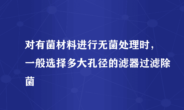 对有菌材料进行无菌处理时，一般选择多大孔径的滤器过滤除菌