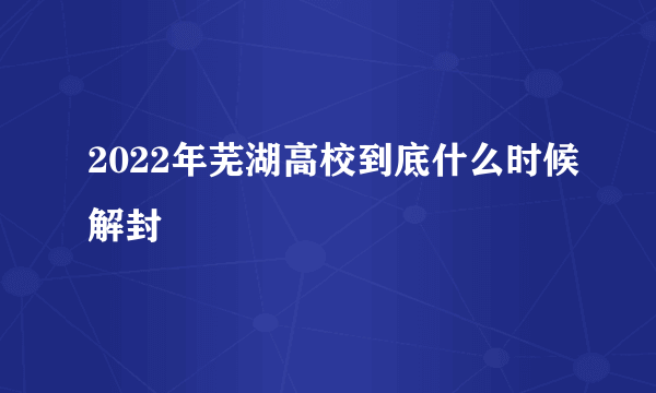 2022年芜湖高校到底什么时候解封