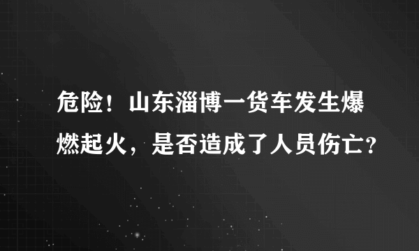 危险！山东淄博一货车发生爆燃起火，是否造成了人员伤亡？