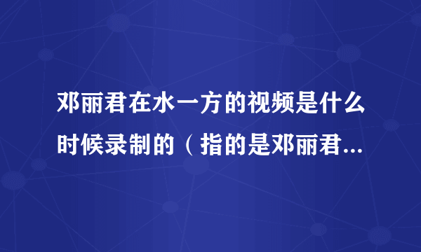 邓丽君在水一方的视频是什么时候录制的（指的是邓丽君后面都是樱花还有坐在船上向我们招手的视频）