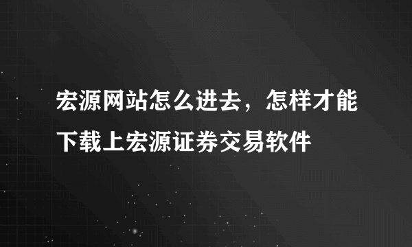 宏源网站怎么进去，怎样才能下载上宏源证券交易软件