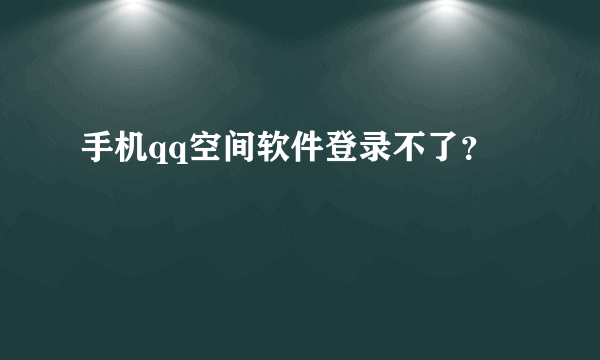 手机qq空间软件登录不了？