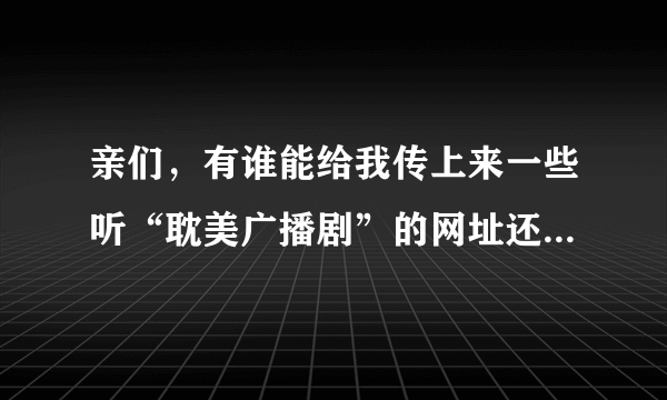 亲们，有谁能给我传上来一些听“耽美广播剧”的网址还有收音机上的调频+时间表？！！