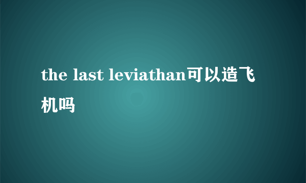 the last leviathan可以造飞机吗