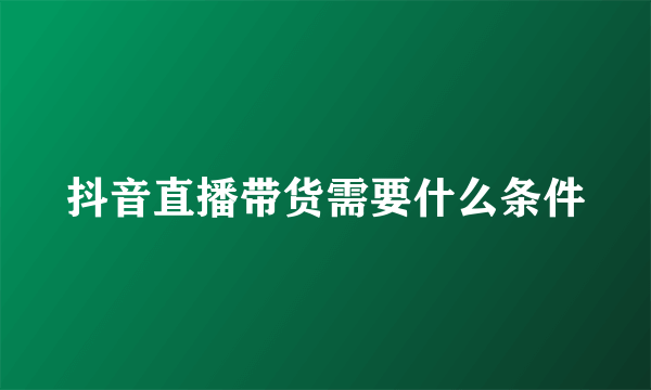 抖音直播带货需要什么条件