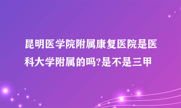 昆明医学院附属康复医院是医科大学附属的吗?是不是三甲