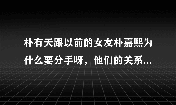 朴有天跟以前的女友朴嘉熙为什么要分手呀，他们的关系公开承认过吗？现在俩人还联系不？