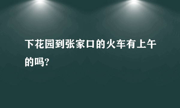 下花园到张家口的火车有上午的吗?