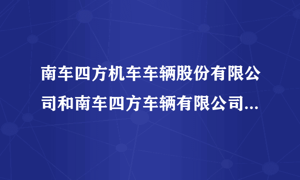 南车四方机车车辆股份有限公司和南车四方车辆有限公司有什么区别？