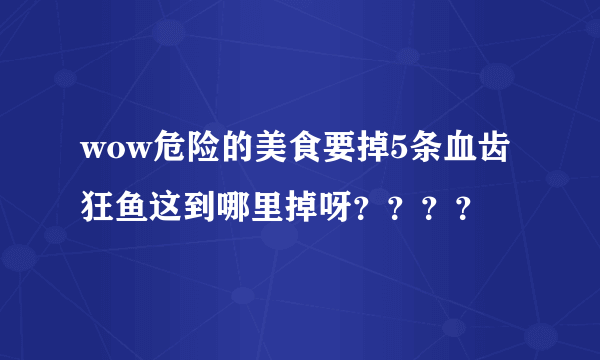 wow危险的美食要掉5条血齿狂鱼这到哪里掉呀？？？？