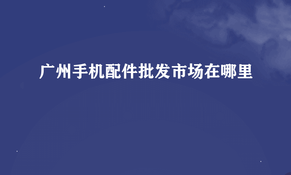 广州手机配件批发市场在哪里