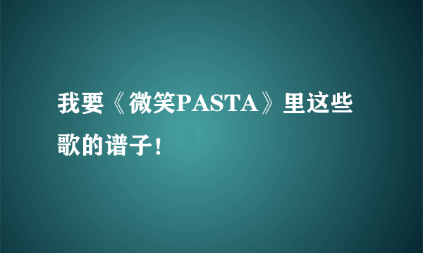 我要《微笑PASTA》里这些歌的谱子！