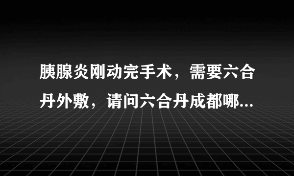 胰腺炎刚动完手术，需要六合丹外敷，请问六合丹成都哪里可以买到?还是只能去华西开处方买?