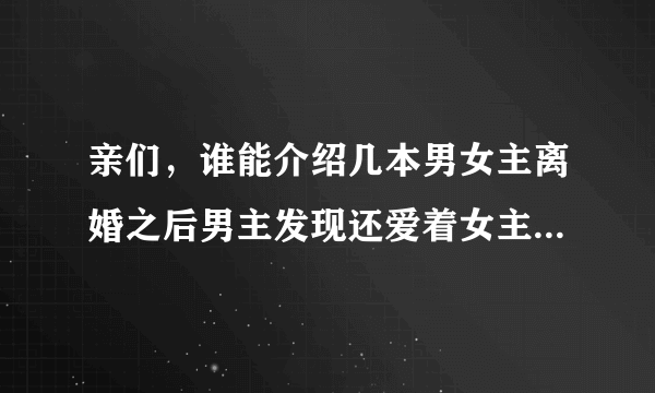 亲们，谁能介绍几本男女主离婚之后男主发现还爱着女主然后又在一起的小说，越多越好……谢啦