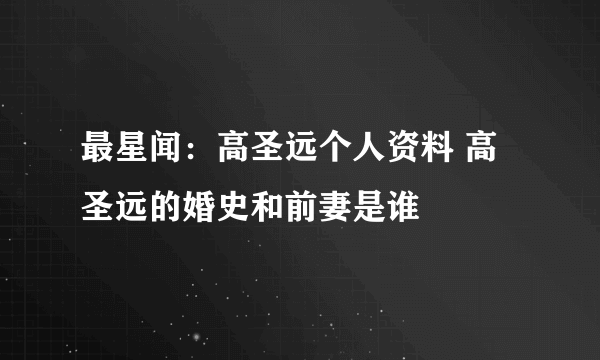 最星闻：高圣远个人资料 高圣远的婚史和前妻是谁