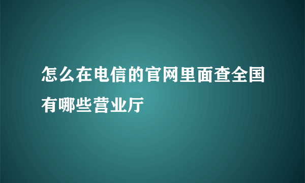 怎么在电信的官网里面查全国有哪些营业厅