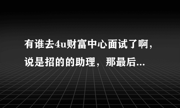 有谁去4u财富中心面试了啊，说是招的的助理，那最后到底是不是卖保险啊？