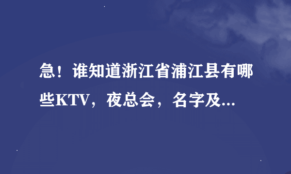 急！谁知道浙江省浦江县有哪些KTV，夜总会，名字及地址，谢！