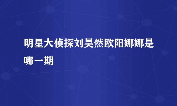 明星大侦探刘昊然欧阳娜娜是哪一期