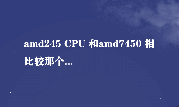 amd245 CPU 和amd7450 相比较那个CPU处理器好啊