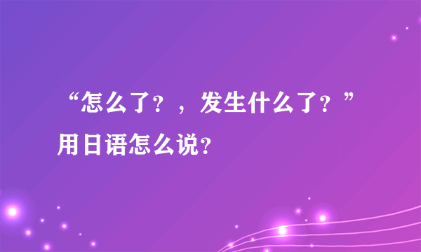 “怎么了？，发生什么了？”用日语怎么说？