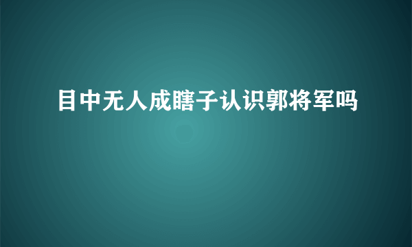 目中无人成瞎子认识郭将军吗