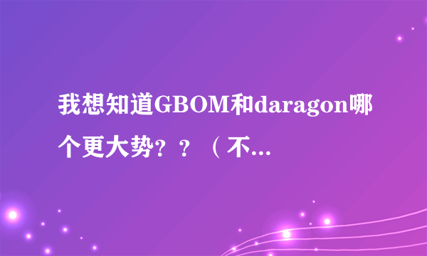 我想知道GBOM和daragon哪个更大势？？（不要吵架哦～～）