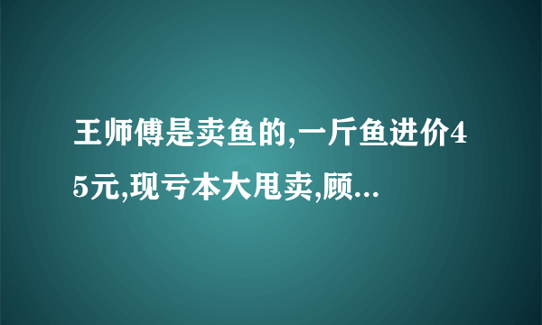 王师傅是卖鱼的,一斤鱼进价45元,现亏本大甩卖,顾客35元买了一公斤,给了王师傅