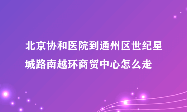 北京协和医院到通州区世纪星城路南越环商贸中心怎么走