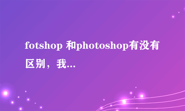 fotshop 和photoshop有没有区别，我下载了一个photoshop，但是运行不了，是不是少了什么，初学，见谅！