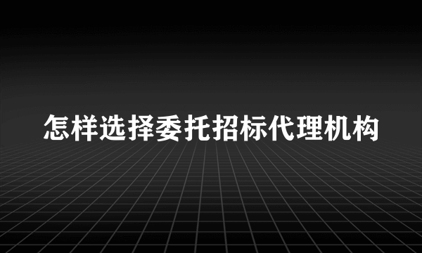 怎样选择委托招标代理机构