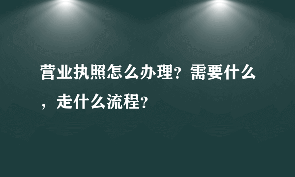 营业执照怎么办理？需要什么，走什么流程？