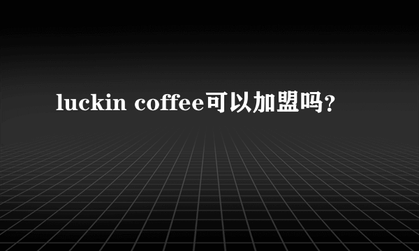 luckin coffee可以加盟吗？