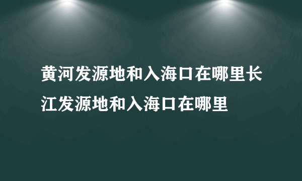 黄河发源地和入海口在哪里长江发源地和入海口在哪里