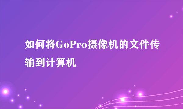 如何将GoPro摄像机的文件传输到计算机