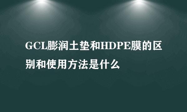 GCL膨润土垫和HDPE膜的区别和使用方法是什么