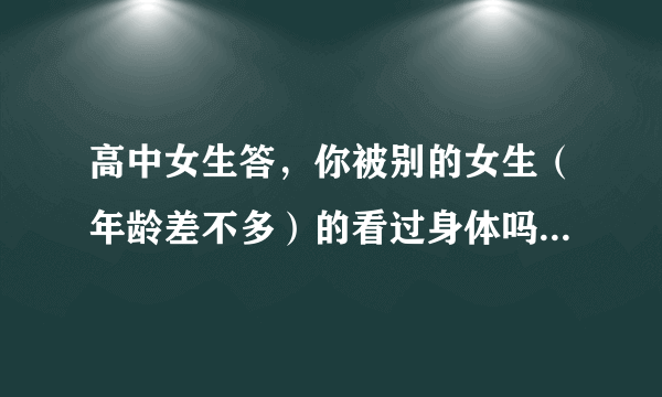 高中女生答，你被别的女生（年龄差不多）的看过身体吗？（游泳换衣服看到也算）