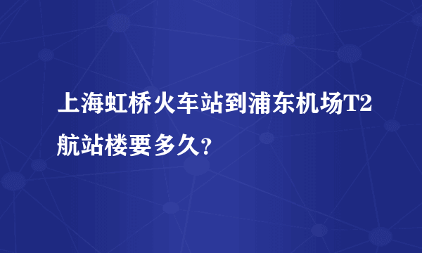 上海虹桥火车站到浦东机场T2航站楼要多久？