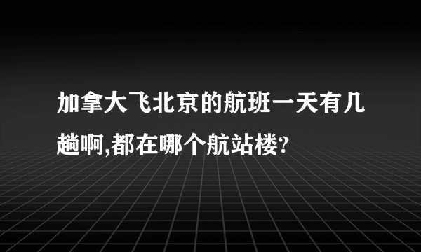 加拿大飞北京的航班一天有几趟啊,都在哪个航站楼?