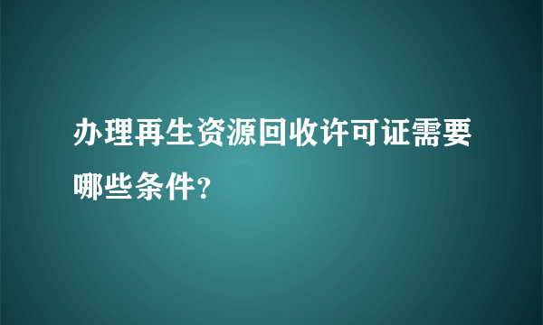 办理再生资源回收许可证需要哪些条件？