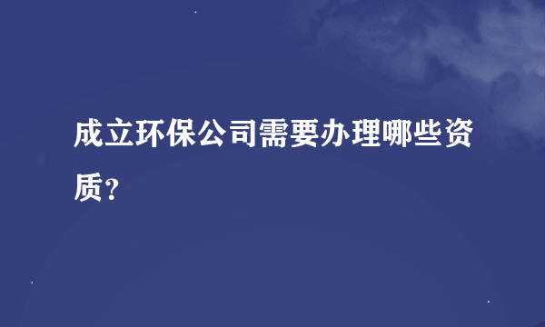 成立环保公司需要办理哪些资质？