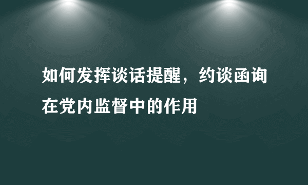 如何发挥谈话提醒，约谈函询在党内监督中的作用