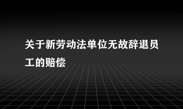 关于新劳动法单位无故辞退员工的赔偿