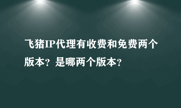 飞猪IP代理有收费和免费两个版本？是哪两个版本？