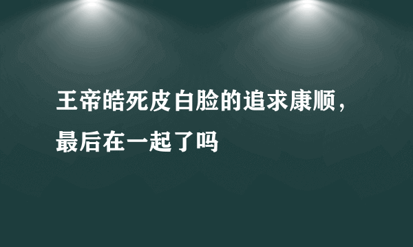 王帝皓死皮白脸的追求康顺，最后在一起了吗