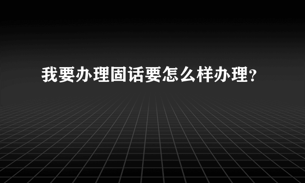 我要办理固话要怎么样办理？