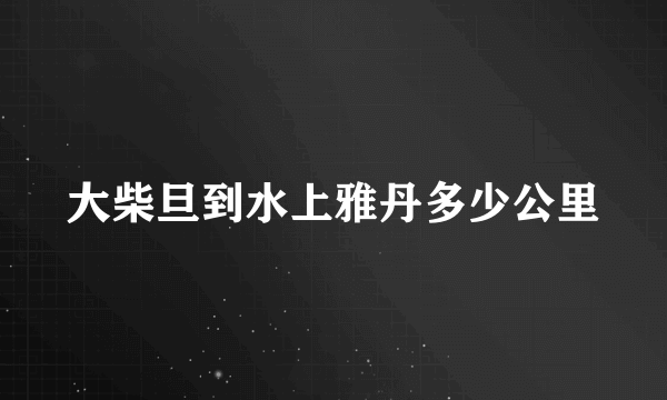 大柴旦到水上雅丹多少公里